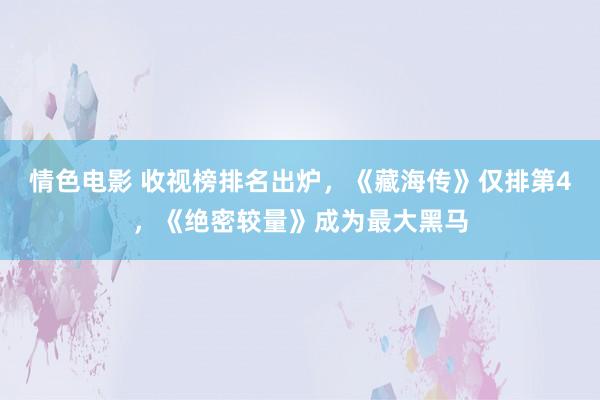 情色电影 收视榜排名出炉，《藏海传》仅排第4，《绝密较量》成