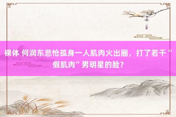 裸体 何润东悲怆孤身一人肌肉火出圈，打了若干“假肌肉”男明星