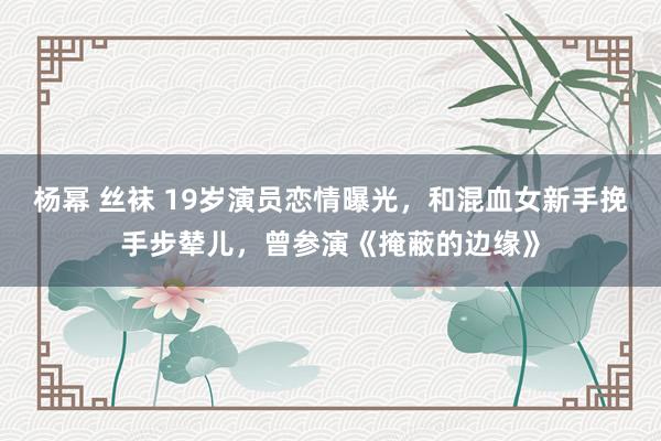 杨幂 丝袜 19岁演员恋情曝光，和混血女新手挽手步辇儿，曾参